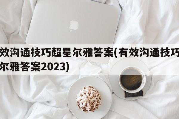 有效沟通技巧超星尔雅答案(有效沟通技巧超星尔雅答案2023)